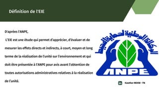 Définition de l'EIE
D'aprèes l'ANPE,
L’EIE est une étude qui permet d’apprécier, d’évaluer et de

mesurer les effets directs et indirects, à court, moyen et long

terme de la réalisation de l’unité sur l’environnement et qui

doit être présentée à l’ANPE pour avis avant l’obtention de

toutes autorisations administratives relatives à la réalisation

de l’unité. Kawther MEKNI -TN
 