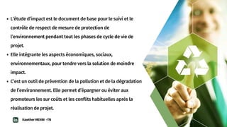 L’étude d’impact est le document de base pour le suivi et le

contrôle de respect de mesure de protection de

l’environnement pendant tout les phases de cycle de vie de

projet.
Elle intégrante les aspects économiques, sociaux,

environnementaux, pour tendre vers la solution de moindre

impact.
C’est un outil de prévention de la pollution et de la dégradation

de l’environnement. Elle permet d’épargner ou éviter aux

promoteurs les sur coûts et les conflits habituelles après la

réalisation de projet.
Kawther MEKNI -TN
 