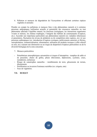 6. Pollution et menaces de dégradation de l’écosystème et affectant certaines espèces
      végétales et animales

Prendre en compte les pollutions et menaces liées à des phénomènes naturels et à certaines
pressions anthropiques (utilisation actuelle et potentielle des ressources naturelles ou tout
phénomène affectant l’équilibre naturel, les fonctions écologiques, les interactions organismes
vivants et milieux, les chaînes trophiques, l’intégrité des habitats de communautés d’espèces,
etc.). Accorder une importance particulière aux phénomènes naturels (ex: maladies infectieuses
et parasitaires, fluctuation du niveau de prédation ou de compétition entre espèces, etc.) et aux
pressions anthropiques (ex: introduction d’espèces exotiques, prélèvements autorisés et illicites,
surexploitation, commercialisation, alimentation, utilisation de produits toxiques à effet sélectif
ou non, etc.) causant une diminution ou un risque de disparition d’espèces particulières ou de la
diversité biologique de la zone concernée.

   7. Menaces particulières

   -   Perturbations atmosphériques saisonnières et risques d’intempéries : tempêtes de sable et
       de poussière, chutes de grêles, pluies diluviennes, dépressions, cyclones, crues,
       inondations, sécheresse
   -   Risque de catastrophes naturelles : tremblements de terre, glissements de terrain,
       éboulements
   -   Prolifération ou invasion d’animaux nuisibles (ex: criquets, rats)
   -   Feux de végétation.

   VII.    BUDGET




                                               10
 