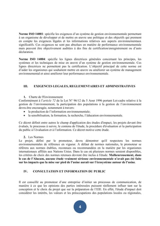 Norme ISO 14001: spécifie les exigences d’un système de gestion environnementale permettant
à un organisme de développer et de mettre en œuvre une politique et des objectifs qui prennent
en compte les exigences légales et les informations relatives aux aspects environnementaux
significatifs. Ces exigences ne sont pas absolues en matière de performance environnementale
mais peuvent être objectivement auditées à des fins de certification/enregistrement ou d’auto
déclaration.

Norme ISO 14004: spécifie les lignes directrices générales concernant les principes, les
systèmes et les techniques de mise en œuvre d’un système de gestion environnementale. Ces
lignes directrices ne permettent pas la certification. L’objectif principal de cette norme est
d’aider les organismes qui souhaitent mettre en œuvre ou améliorer un système de management
environnemental et ainsi améliorer leur performance environnementale.



   III.     EXIGENCES LEGALES, REGLEMENTAIRES ET ADMINISTRATIVES


    1. Charte de l'Environnement
Conformément à l’article 72 de la Loi N° 96/12 du 5 Aout 1996 portant Loi-cadre relative à la
gestion de l’environnement, la participation des populations à la gestion de l’environnement
devra être encouragée, notamment à travers:
    • la production de l’information environnementale;
    • la sensibilisation, la formation, la recherche, l’éducation environnementale.

Ce décret définit entre autres le champ d'application des études d'impact, les projets devant être
évalués, le processus à suivre, le contenu de l'étude, la procédure d'évaluation et la participation
du public à l’évaluation et à l’information. Ce décret motive cette étude.

    2. Les Normes
Le projet, défini par le promoteur, devra démontrer qu'il respectera les normes
environnementales de référence en vigueur. A défaut de normes nationales, le promoteur se
référera aux normes établies, reconnues ou recommandées en la matière par les organismes
internationaux affiliés aux Nations Unies. Dans le cas où plusieurs normes seraient disponibles,
les critères de choix des normes retenues devront être inclus à l'étude. Malheureusement, dans
le cas de l’Alucam, aucune étude vraiment sérieuse environnementale n’avait pas été faite
sur les impacts que la mise sur pied de l’usine aurait sur l’écosystème autour de l’usine.

   IV.     CONSULTATION ET INFORMATION DU PUBLIC


Il est conseillé au promoteur d’une entreprise d’initier un processus de communication, de
manière à ce que les opinions des parties intéressées puissent réellement influer tant sur la
conception et le choix du projet que sur la préparation de l’EIE. En effet, l'étude d'impact doit
considérer les intérêts, les valeurs et les préoccupations des populations locales ou régionales,



                                                 4
 