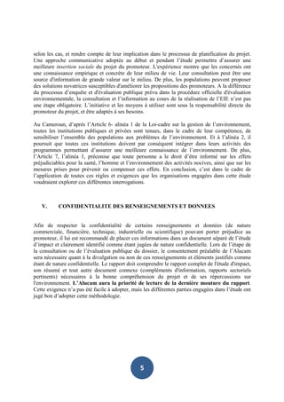 selon les cas, et rendre compte de leur implication dans le processus de planification du projet.
Une approche communicative adoptée au début et pendant l’étude permettra d’assurer une
meilleure insertion sociale du projet du promoteur. L'expérience montre que les concernés ont
une connaissance empirique et concrète de leur milieu de vie. Leur consultation peut être une
source d'information de grande valeur sur le milieu. De plus, les populations peuvent proposer
des solutions novatrices susceptibles d'améliorer les propositions des promoteurs. A la différence
du processus d’enquête et d'évaluation publique prévu dans la procédure officielle d'évaluation
environnementale, la consultation et l’information au cours de la réalisation de l’EIE n’est pas
une étape obligatoire. L’initiative et les moyens à utiliser sont sous la responsabilité directe du
promoteur du projet, et être adaptés à ses besoins.

Au Cameroun, d’après l’Article 6- alinéa 1 de la Loi-cadre sur la gestion de l’environnement,
toutes les institutions publiques et privées sont tenues, dans le cadre de leur compétence, de
sensibiliser l’ensemble des populations aux problèmes de l’environnement. Et à l’alinéa 2, il
poursuit que toutes ces institutions doivent par conséquent intégrer dans leurs activités des
programmes permettant d’assurer une meilleure connaissance de l’environnement. De plus,
l’Article 7, l’alinéa 1, préconise que toute personne a le droit d’être informé sur les effets
préjudiciables pour la santé, l’homme et l’environnement des activités nocives, ainsi que sur les
mesures prises pour prévenir ou compenser ces effets. En conclusion, c’est dans le cadre de
l’application de toutes ces règles et exigences que les organisations engagées dans cette étude
voudraient explorer ces différentes interrogations.



   V.      CONFIDENTIALITE DES RENSEIGNEMENTS ET DONNEES


Afin de respecter la confidentialité de certains renseignements et données (de nature
commerciale, financière, technique, industrielle ou scientifique) pouvant porter préjudice au
promoteur, il lui est recommandé de placer ces informations dans un document séparé de l’étude
d’impact et clairement identifié comme étant jugées de nature confidentielle. Lors de l’étape de
la consultation ou de l’évaluation publique du dossier, le consentement préalable de l’Alucam
sera nécessaire quant à la divulgation ou non de ces renseignements et éléments justifiés comme
étant de nature confidentielle. Le rapport doit comprendre le rapport complet de l'étude d'impact,
son résumé et tout autre document connexe (compléments d'information, rapports sectoriels
pertinents) nécessaires à la bonne compréhension du projet et de ses répercussions sur
l'environnement. L’Alucam aura la priorité de lecture de la dernière mouture du rapport.
Cette exigence n’a pas été facile à adopter, mais les différentes parties engagées dans l’étude ont
jugé bon d’adopter cette méthodologie.




                                                5
 