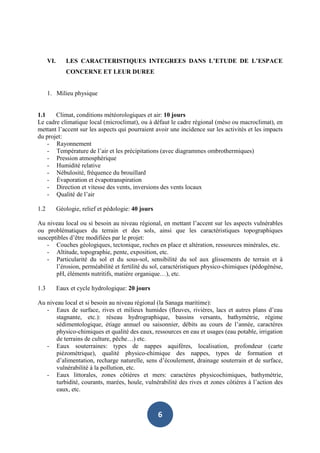 VI.      LES CARACTERISTIQUES INTEGREES DANS L’ETUDE DE L’ESPACE
               CONCERNE ET LEUR DUREE


      1. Milieu physique


1.1    Climat, conditions météorologiques et air: 10 jours
Le cadre climatique local (microclimat), ou à défaut le cadre régional (méso ou macroclimat), en
mettant l’accent sur les aspects qui pourraient avoir une incidence sur les activités et les impacts
du projet:
    - Rayonnement
    - Température de l’air et les précipitations (avec diagrammes ombrothermiques)
    - Pression atmosphérique
    - Humidité relative
    - Nébulosité, fréquence du brouillard
    - Évaporation et évapotranspiration
    - Direction et vitesse des vents, inversions des vents locaux
    - Qualité de l’air

1.2         Géologie, relief et pédologie: 40 jours

Au niveau local ou si besoin au niveau régional, en mettant l’accent sur les aspects vulnérables
ou problématiques du terrain et des sols, ainsi que les caractéristiques topographiques
susceptibles d’être modifiées par le projet:
    - Couches géologiques, tectonique, roches en place et altération, ressources minérales, etc.
    - Altitude, topographie, pente, exposition, etc.
    - Particularité du sol et du sous-sol, sensibilité du sol aux glissements de terrain et à
       l’érosion, perméabilité et fertilité du sol, caractéristiques physico-chimiques (pédogénèse,
       pH, éléments nutritifs, matière organique…), etc.

1.3         Eaux et cycle hydrologique: 20 jours

Au niveau local et si besoin au niveau régional (la Sanaga maritime):
   - Eaux de surface, rives et milieux humides (fleuves, rivières, lacs et autres plans d’eau
       stagnante, etc.): réseau hydrographique, bassins versants, bathymétrie, régime
       sédimentologique, étiage annuel ou saisonnier, débits au cours de l’année, caractères
       physico-chimiques et qualité des eaux, ressources en eau et usages (eau potable, irrigation
       de terrains de culture, pêche…) etc.
   - Eaux souterraines: types de nappes aquifères, localisation, profondeur (carte
       piézométrique), qualité physico-chimique des nappes, types de formation et
       d’alimentation, recharge naturelle, sens d’écoulement, drainage souterrain et de surface,
       vulnérabilité à la pollution, etc.
   - Eaux littorales, zones côtières et mers: caractères physicochimiques, bathymétrie,
       turbidité, courants, marées, houle, vulnérabilité des rives et zones côtières à l’action des
       eaux, etc.



                                                      6
 
