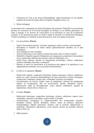 -   Utilisations de l’eau et du réseau hydrographique: approvisionnement en eau potable,
          irrigation de terrain de culture, pêche, navigation, baignade, lessive, etc.

      2. Milieu biologique

La description des composantes du milieu biologique doit permettre d’identifier les écosystèmes
présents, les ressources de la diversité biologique, les biotopes ou les habitats particuliers, les
zones à protéger et les mesures de conservation ou de protection en vertu de la législation
existante. Il est important de mettre en relief le degré de diversité et d’endémicité biologique,
l’intérêt scientifique ou l’intérêt de conservation pour la zone ou la région en question.

2.1       Les écosystèmes: 20 jours

      -   Types d’écosystèmes présents : terrestres, aquatiques, marins et côtiers, zones humides
      -   Description et fonctions du milieu naturel (particulièrement sensibles sur le plan
          écologique)
      -   Aires protégées et zones sensibles
      -   Types d’interactions ou de relations existant entre faune, flore et milieux naturels
      -   Durabilité et fragilité (capacité d’adaptation aux changements, proportions d’écosystèmes
          rares ou particuliers affectées par le projet, modes d’exploitation, etc.)
      -   Intérêt local, régional, national ou international (scientifique, culturel, traditionnel,
          récréatif, esthétique, historique, ou éducatif)
      -   Mesures et statuts de conservation et de protection (par rapport à la législation et aux
          réglementations nationales, aux conventions internationales)

2.2       La flore et la végétation: 20 jours

      -   Biodiversité végétale: composition floristique (espèces présentes), richesse, endémisme,
          plantes ou autres ressources phytogénétiques de types particuliers (valeurs écologique,
          commerciale, esthétique), espèces rares, vulnérables, menacées ou protégées
      -   Caractéristiques du couvert végétal: types de peuplement, présence de peuplements
          fragiles ou exceptionnels, taux de recouvrement, densité, abondance relative,
          physionomie, stade de développement, cycles annuels, distribution, capacité de
          régénération, relations flore et faune, etc.

2.3       La faune: 20 jours

      -   Biodiversité faunistique: composition faunistique, richesse, endémisme, espèces rares,
          vulnérables, menacées ou protégées, espèces utiles et nuisibles
      -   Caractéristiques écologiques et comportementales des communautés animales:
          abondance absolue, densité, abondance relative, indice de présence, répartition
          biogéographique, habitats particuliers, domaine vital et territoire, déplacements et
          migrations, alimentation, reproduction, cycles annuels, facteurs de mortalité, relations
          faune et flore, etc.

      3. Milieu humain



                                                 7
 