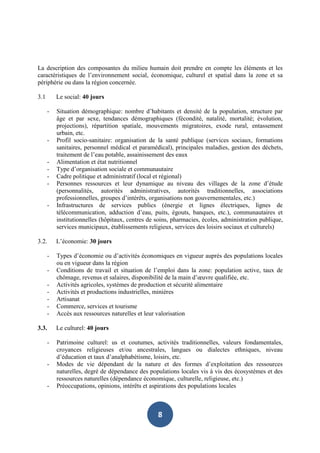 La description des composantes du milieu humain doit prendre en compte les éléments et les
caractéristiques de l’environnement social, économique, culturel et spatial dans la zone et sa
périphérie ou dans la région concernée.

3.1       Le social: 40 jours

      -   Situation démographique: nombre d’habitants et densité de la population, structure par
          âge et par sexe, tendances démographiques (fécondité, natalité, mortalité; évolution,
          projections), répartition spatiale, mouvements migratoires, exode rural, entassement
          urbain, etc.
      -   Profil socio-sanitaire: organisation de la santé publique (services sociaux, formations
          sanitaires, personnel médical et paramédical), principales maladies, gestion des déchets,
          traitement de l’eau potable, assainissement des eaux
      -   Alimentation et état nutritionnel
      -   Type d’organisation sociale et communautaire
      -   Cadre politique et administratif (local et régional)
      -   Personnes ressources et leur dynamique au niveau des villages de la zone d’étude
          (personnalités, autorités administratives, autorités traditionnelles, associations
          professionnelles, groupes d’intérêts, organisations non gouvernementales, etc.)
      -   Infrastructures de services publics (énergie et lignes électriques, lignes de
          télécommunication, adduction d’eau, puits, égouts, banques, etc.), communautaires et
          institutionnelles (hôpitaux, centres de soins, pharmacies, écoles, administration publique,
          services municipaux, établissements religieux, services des loisirs sociaux et culturels)

3.2.      L’économie: 30 jours

      -   Types d’économie ou d’activités économiques en vigueur auprès des populations locales
          ou en vigueur dans la région
      -   Conditions de travail et situation de l’emploi dans la zone: population active, taux de
          chômage, revenus et salaires, disponibilité de la main d’œuvre qualifiée, etc.
      -   Activités agricoles, systèmes de production et sécurité alimentaire
      -   Activités et productions industrielles, minières
      -   Artisanat
      -   Commerce, services et tourisme
      -   Accès aux ressources naturelles et leur valorisation

3.3.      Le culturel: 40 jours

      -   Patrimoine culturel: us et coutumes, activités traditionnelles, valeurs fondamentales,
          croyances religieuses et/ou ancestrales, langues ou dialectes ethniques, niveau
          d’éducation et taux d’analphabétisme, loisirs, etc.
      -   Modes de vie dépendant de la nature et des formes d’exploitation des ressources
          naturelles, degré de dépendance des populations locales vis à vis des écosystèmes et des
          ressources naturelles (dépendance économique, culturelle, religieuse, etc.)
      -   Préoccupations, opinions, intérêts et aspirations des populations locales



                                                  8
 