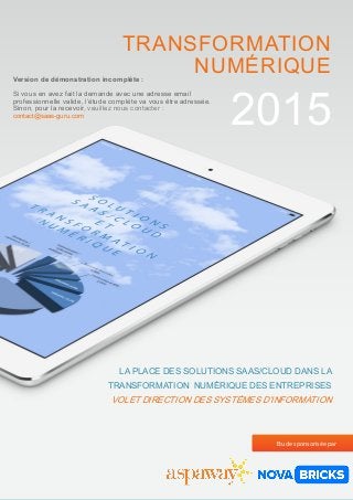 1
2015
LA PLACE DES SOLUTIONS SAAS/CLOUD DANS LA
TRANSFORMATION NUMÉRIQUE DES ENTREPRISES
VOLET DIRECTION DES SYSTÈMES D’INFORMATION
TRANSFORMATION
NUMÉRIQUE
Etude sponsorisée par
Version de démonstration incomplète :
Si vous en avez fait la demande avec une adresse email
professionnelle valide, l’étude complète va vous être adressée.
Sinon, pour la recevoir, veuillez nous contacter :
contact@saas-guru.com
 