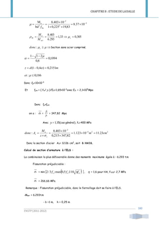 CHAPITRE 8 : ETUDE DE LADALLE
ENSTP(2011-2012)
160
2
2
2
2
u
1037.8
83,19225,01
10403.8
bd
M 





buf

305,033,1
293.6
403.8
 c
ser
u
M
M
M

 cdonc: Section sans acier comprimé.
1094,0
8,0
211





mdz 2151,0)4,01(  
186,0: et
Donc :ξs=10×10-3
Et ξes = ( fe/ s )/ES=1,65×10-3
avec ES = 2,1×105
Mpa
Donc ξs>ξes
on a : s =
s
f

e
= 347,82 Mpa
Avec s = 1,15(cas général), fe=400 MPa
224
2
23.1110123.1
82,347215,0
10403.8
: cmm
z
M
Adonc
s
u
s 




 


Donc la section d’acier AS= 12.06 cm2
, soit 6 HA16.
Calcul de section d’armature à l’ELS :
La combinaison la plus défavorable donne des moments maximums égale à : 6.293 t.m
Fissuration préjudiciable :
s = min    tjee fff 110;5,0max;3/2 ,  = 1,6 pour HA, ft28= 2,7 MPa
s = 266,66 MPa.
Remarque : Fissuration préjudiciable, donc le ferraillage doit se faire à l’ELS.
-Mser = 6.293t.m
- b =1 m, h = 0,25 m
 