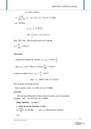 CHAPITRE 8 : ETUDE DE LADALLE
ENSTP(2011-2012)
161
- d = 0,9h = 0,225 m.
- x = d
15
15

 stbc
bc


; MPa21350,66,0 28  cbc f
x = 0,1218 m.
- Z = d - m.0,1843
3

x
- 23,57t.mZ..b..
2
1
M1  xbc
Donc : MM ser1  donc la section sans acier comprimé.
cm².12,8
Z.
M
A ser
s 
st
Vérification :
Condition de fragilité est vérifiée
e
tj
S
f
f
dbAA .23,0min 
Donc
2
min 493,3
400
7,2
)(5,22)(10023,0 cmcmcmA 
La section minimale d’acier : 0
0
min 35,0
b
s
A
A

Donc :
2
75,8251000035,0 cmAs 
Donc la section d’acier est vérifiée
Donc la section d’acier AS= 14.07 cm2
, soit 7 HA16.
Conclusion :
L’ELU est plus défavorable et donc l’aire de la section d’acier transversaux
nécessaire vaut : AS= 14.07 cm2
, soit 7 HA16.
Nappe Supérieure : sur appuis
 Calcul de section d’armature à l’ELU :
fbu= c28
85,0
f
b
=19,83 Mpa avec b = 1,5(en situation durables)
 =1
 