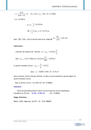 CHAPITRE 8 : ETUDE DE LADALLE
ENSTP(2011-2012)
163
- x = d
15
15

 stbc
bc


; MPa21350,66,0 28  cbc f
x = 0,1218 m.
- Z = d - m.0,1843
3

x
- 23,57t.mZ..b..
2
1
M1  xbc
Donc : MM ser1  donc la section sans acier comprimé.
cm².6.61
Z.
M
A ser
s 
st
Vérification :
Condition de fragilité est vérifiée
e
tj
S
f
f
dbAA .23,0min 
Donc
2
min 493,3
400
7,2
)(5,22)(10023,0 cmcmcmA 
La section minimale d’acier : 0
0
min 35,0
b
s
A
A

Donc :
2
75,8251000035,0 cmAs 
Donc la section d’acier n’est pas vérifiée et dans ce cas on prendre la section égale à la
section minimale d’acier.
Donc la section d’acier AS= 8.04 cm2
, soit 4 HA16.
Conclusion :
L’ELS est plus défavorable et donc l’aire de la section d’acier transversaux
nécessaire en S2 vaut : As S2 = 8.04 cm2
, soit 4 HA16.
Nappe Inferieure :
Mmax=-1.083 nappe sup As=3.91 As = 4.52 4HA12
 