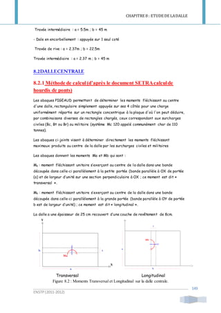 CHAPITRE 8 : ETUDE DE LADALLE
ENSTP(2011-2012)
149
Travée intermédiaire : a = 5.5m ; b = 45 m
- Dale en encorbellement : appuyée sur 1 seul coté
Travée de rive : a = 2.37m ; b = 22.5m
Travée intermédiaire : a = 2.37 m ; b = 45 m
8.2DALLECENTRALE
8.2.1 Méthode de calcul(d’après le document SETRAcalculde
hourdis de ponts)
Les abaques PIGEAUD permettent de déterminer les moments fléchissant au centre
d'une dalle, rectangulaire simplement appuyée sur ses 4 côtés pour une charge
uniformément répartie sur un rectangle concentrique à la plaque d'où l'on peut déduire,
par combinaisons diverses de rectangles chargés, ceux correspondant aux surcharges
civiles (Bc, Bt ou Br) ou militaire (système Mc 120 appelé communément char de 110
tonnes).
Les abaques ci-joints visent à déterminer directement les moments fléchissant
maximaux produits au centre de la dalle par les surcharges civiles et militaires
Les abaques donnent les moments Ma et Mb qui sont :
Ma : moment fléchissant unitaire s’exerçant au centre de la dalle dans une bande
découpée dans celle-ci parallèlement à la petite portée (bande parallèle à OX de portée
(a) et de largeur d’unité sur une section perpendiculaire à OX ; ce moment est dit «
transversal ».
Mb : moment fléchissant unitaire s’exerçant au centre de la dalle dans une bande
découpée dans celle-ci parallèlement à la grande portée (bande parallèle à OY de portée
b est de largeur d’unité) ; ce moment est dit « longitudinal ».
La dalle a une épaisseur de 25 cm recouvert d’une couche de revêtement de 8cm.
Transversal Longitudinal
Figure 8.2 : Moments Transversal et Longitudinal sur la dalle centrale.
 