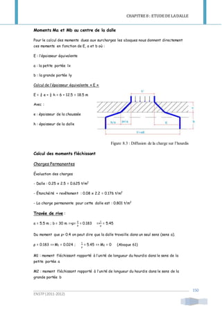 CHAPITRE 8 : ETUDE DE LADALLE
ENSTP(2011-2012)
150
Moments Ma et Mb au centre de la dalle
Pour le calcul des moments dues aux surcharges les abaques nous donnent directement
ces moments en fonction de E, a et b où :
E : l’épaisseur équivalente
a : la petite portée lx
b : la grande portée ly
Calcul de l’épaisseur équivalente « E »
E = ¾ e + ½ h = 6 + 12.5 = 18.5 m
Avec :
e : épaisseur de la chaussée
h : épaisseur de la dalle
Figure 8.3 : Diffusion de la charge sur l’hourdis
Calcul des moments fléchissant
Charges Permanentes
Évaluation des charges
- Dalle : 0.25 x 2.5 = 0.625 t/m2
- Étanchéité + revêtement : 0.08 x 2.2 = 0.176 t/m2
- La charge permanente pour cette dalle est : 0.801 t/m2
Travée de rive :
a = 5.5 m ; b = 30 m =>ρ=
𝑎
𝑏
= 0.183 =>
1
ρ
= 5.45
Du moment que ρ< 0.4 on peut dire que la dalle travaille dans un seul sens (sens a).
ρ = 0.183 => M1 = 0.024 ;
1
ρ
= 5.45 => M2 = 0 (Abaque 61)
M1 : moment fléchissant rapporté à l’unité de longueur du hourdis dans le sens de la
petite portée a
M2 : moment fléchissant rapporté à l’unité de longueur du hourdis dans le sens de la
grande portée b
 