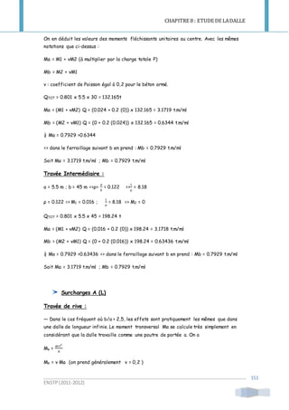 CHAPITRE 8 : ETUDE DE LADALLE
ENSTP(2011-2012)
151
On en déduit les valeurs des moments fléchissants unitaires au centre. Avec les mêmes
notations que ci-dessus :
Ma = M1 + νM2 (à multiplier par la charge totale P)
Mb = M2 + νM1
ν : coefficient de Poisson égal à 0,2 pour le béton armé.
QTOT = 0.801 x 5.5 x 30 = 132.165t
Ma = (M1 + νM2) Q = (0.024 + 0.2 (0)) x 132.165 = 3.1719 t.m/ml
Mb = (M2 + νM1) Q = (0 + 0.2 (0.024)) x 132.165 = 0.6344 t.m/ml
¼ Ma = 0.7929 >0.6344
=> dans le ferraillage suivant b en prend : Mb = 0.7929 t.m/ml
Soit Ma = 3.1719 t.m/ml ; Mb = 0.7929 t.m/ml
Travée Intermédiaire :
a = 5.5 m ; b = 45 m =>ρ=
𝑎
𝑏
= 0.122 =>
1
ρ
= 8.18
ρ = 0.122 => M1 = 0.016 ;
1
ρ
= 8.18 => M2 = 0
QTOT = 0.801 x 5.5 x 45 = 198.24 t
Ma = (M1 + νM2) Q = (0.016 + 0.2 (0)) x 198.24 = 3.1718 t.m/ml
Mb = (M2 + νM1) Q = (0 + 0.2 (0.016)) x 198.24 = 0.63436 t.m/ml
¼ Ma = 0.7929 >0.63436 => dans le ferraillage suivant b en prend : Mb = 0.7929 t.m/ml
Soit Ma = 3.1719 t.m/ml ; Mb = 0.7929 t.m/ml
Surcharges A (L)
Travée de rive :
— Dans le cas fréquent où b/a > 2,5, les effets sont pratiquement les mêmes que dans
une dalle de longueur infinie. Le moment transversal Ma se calcule très simplement en
considérant que la dalle travaille comme une poutre de portée a. On a
Ma =
𝑞x 𝐿2
8
Mb = ν Ma (on prend généralement v = 0,2 )
 