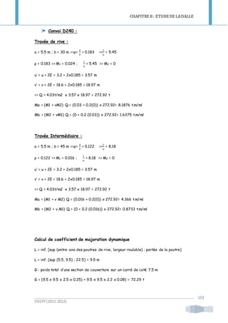 CHAPITRE 8 : ETUDE DE LADALLE
ENSTP(2011-2012)
153
Convoi D240 :
Travée de rive :
a = 5.5 m ; b = 30 m =>ρ=
𝑎
𝑏
= 0.183 =>
1
ρ
= 5.45
ρ = 0.183 => M1 = 0.024 ;
1
ρ
= 5.45 => M2 = 0
u’ = u + 2E = 3.2 + 2x0.185 = 3.57 m
v’ = v + 2E = 18.6 + 2x0.185 = 18.97 m
=> Q = 4.03t/m2 x 3.57 x 18.97 = 272.92 t
Ma = (M1 + νM2) Q = (0.03 + 0.2(0)) x 272.92= 8.1876 t.m/ml
Mb = (M2 + νM1) Q = (0 + 0.2 (0.03)) x 272.92= 1.6375 t.m/ml
Travée Intermédiaire :
a = 5.5 m ; b = 45 m =>ρ=
𝑎
𝑏
= 0.122 =>
1
ρ
= 8.18
ρ = 0.122 => M1 = 0.016 ;
1
ρ
= 8.18 => M2 = 0
u’ = u + 2E = 3.2 + 2x0.185 = 3.57 m
v’ = v + 2E = 18.6 + 2x0.185 = 18.97 m
=> Q = 4.03t/m2 x 3.57 x 18.97 = 272.92 t
Ma = (M1 + ν M2) Q = (0.016 + 0.2(0)) x 272.92= 4.366 t.m/ml
Mb = (M2 + ν M1) Q = (0 + 0.2 (0.016)) x 272.92= 0.8733 t.m/ml
Calcul de coefficient de majoration dynamique
L = inf. [sup (entre axe des poutres de rive, largeur roulable) ; portée de la poutre]
L = inf. [sup (5.5, 9.5) ; 22.5] = 9.5 m
G : poids total d’une section de couverture sur un carré de coté 7.5 m
G = (9.5 x 9.5 x 2.5 x 0.25) + 9.5 x 9.5 x 2.2 x 0.08) = 72.29 t
 
