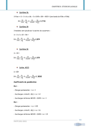 CHAPITRE 8 : ETUDE DE LADALLE
ENSTP(2011-2012)
154
Système Bc
3 files => S = 3 x bc x Bc = 3 x 0.95 x 30t = 85.5 t (une bande de 9.5m x 9.5m)
δ=1+
0,4
1+0.2L
+
0.6
1+4
G
S
=1+
0,4
1+0.2x9.5
+
0.6
1+4
72.29
85.5
=1.2748
Système Bt
3 tandems sont placés sur la section de couverture :
S = 3 x 1 x 32 = 96 t
δ=1+
0,4
1+0.2L
+
0.6
1+4
G
S
=1+
0,4
1+0.2x9.5
+
0.6
1+4
72.29
96
=1.2874
Système Br
S = 10 t
δ=1+
0,4
1+0.2L
+
0.6
1+4
G
S
=1+
0,4
1+0.2x9.5
+
0.6
1+4
72.29
10
=1.1579
Système MC120
S = 110t
δ=1+
0,4
1+0.2L
+
0.6
1+4
G
S
=1+
0,4
1+0.2x9.5
+
0.6
1+4
72.29
110
=1.3032
Coefficients de pondération
ELS :
- Charges permanentes => α = 1
- Surcharges civiles B ; A(L) => α = 1.2
- Surcharges militaires MC120 + D240 => α = 1
ELU :
- Charges permanentes => α = 1.35
- Surcharges civiles B ; A(L) => α = 1.6
- Surcharges militaires MC120 + D240 => α = 1.5
 