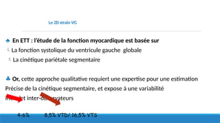 Le 2D strain VG
♣ En ETT : l’étude de la fonction myocardique est basée sur
La fonction systolique du ventricule gauche globale
La cinétique pariétale segmentaire
♣ Or, cette approche qualitative requiert une expertise pour une estimation
Précise de la cinétique segmentaire, et expose à une variabilité
intra- et inter-observateurs
4-6% 8,5% VTD/ 16,5% VTS
 