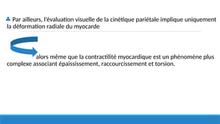 ♣ Par ailleurs, l’évaluation visuelle de la cinétique pariétale implique uniquement
la déformation radiale du myocarde
alors même que la contractilité myocardique est un phénomène plus
complexe associant épaississement, raccourcissement et torsion.
 