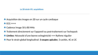 ♣ Acquisition des images en 2D sur un cycle cardiaque
♣ ECG ++++
♣ Cadence image 50 à 80 MHz
♣ Traitement directement sur l’appareil ou post-traitement sur l’echopack
♣ Limites: Nécessité d’une bonne echogénicité +++ Rythme régulier
♣ Pour le strain global longitudinal: 3 coupes apicales: 3 cavités, 4C et 2C
Le 2D strain VG: acquisitions
 