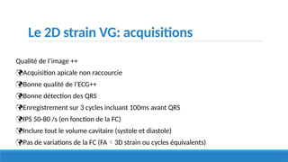 Le 2D strain VG: acquisitions
Qualité de l’image ++
Acquisition apicale non raccourcie
Bonne qualité de l’ECG++
Bonne détection des QRS
Enregistrement sur 3 cycles incluant 100ms avant QRS
IPS 50-80 /s (en fonction de la FC)
Inclure tout le volume cavitaire (systole et diastole)
Pas de variations de la FC (FA3D strain ou cycles équivalents)
 