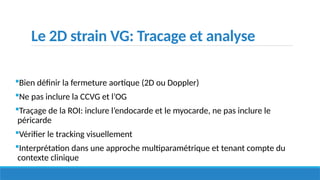 Le 2D strain VG: Tracage et analyse
Bien définir la fermeture aortique (2D ou Doppler)
Ne pas inclure la CCVG et l’OG
Traçage de la ROI: inclure l’endocarde et le myocarde, ne pas inclure le
péricarde
Vérifier le tracking visuellement
Interprétation dans une approche multiparamétrique et tenant compte du
contexte clinique
 