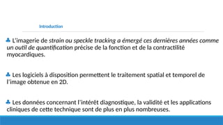 Introduction
♣ L’imagerie de strain ou speckle tracking a émergé ces dernières années comme
un outil de quantification précise de la fonction et de la contractilité
myocardiques.
♣ Les logiciels à disposition permettent le traitement spatial et temporel de
l’image obtenue en 2D.
♣ Les données concernant l’intérêt diagnostique, la validité et les applications
cliniques de cette technique sont de plus en plus nombreuses.
 