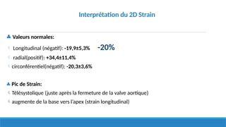 ♣ Valeurs normales:
 Longitudinal (négatif): -19,9±5,3% -20%
 radial(positif): +34,4±11,4%
circonférentiel(négatif): -20,3±3,6%
♣ Pic de Strain:
Télésystolique (juste après la fermeture de la valve aortique)
augmente de la base vers l’apex (strain longitudinal)
Interprétation du 2D Strain
 