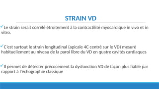 STRAIN VD
Le strain serait corrélé étroitement à la contractilité myocardique in vivo et in
vitro.
C’est surtout le strain longitudinal (apicale 4C centré sur le VD) mesuré
habituellement au niveau de la paroi libre du VD en quatre cavités cardiaques
Il permet de détecter précocement la dysfonction VD de façon plus fiable par
rapport à l'échographie classique
 