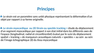 ♣ Le strain est un paramètre sans unité physique représentant la déformation d’un
objet par rapport à sa forme originelle.
♣ Le strain myocardique ou 2D Strain ou speckle tracking = étude du déplacement
d’un segment myocardique par rapport à son état initial dans les différents axes de
l’espace (longitudinal, radial et circonférentiel) évalué par le suivi du déplacement
spatial « tracking » de marqueurs acoustiques naturels « speckles » au sein au sein
de l’image échographique 2D du tissu myocardique
Principes
 