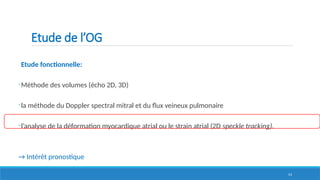 53
Etude de l’OG
Etude fonctionnelle:
-Méthode des volumes (écho 2D, 3D)
-la méthode du Doppler spectral mitral et du flux veineux pulmonaire
-l’analyse de la déformation myocardique atrial ou le strain atrial (2D speckle tracking).
→ Intérêt pronostique
 