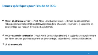 61
Termes spécifiques pour l’étude de l’OG:
 PALS = LA strain reservoir («Peak Atrial Longitudinal Strain»). Il s’agit du pic positif de
l’étirement maximal de l’OG en télésystole lors de la phase de «réservoir». Il s’exprime en
pourcentage par rapport à l’état de base de l’OG.
 PACS = LA strain contraction («Peak Atrial Contraction Strain»). Il s’agit du raccourcissement
des fibres atriales gauches (exprimé en pourcentage) secondaire à la contraction atriale.
 LA strain conduit
 