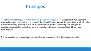 ♣ Le strain myocardique ou 2D Strain ou speckle tracking = raccourcissement d’un segment
myocardique par rapport à son état initial dans les différents axes de l’espace (longitudinal, radial
et circonférentiel) évalué par le suivi du déplacement spatial « tracking » de marqueurs
acoustiques naturels « speckles » au sein au sein de l’image échographique 2D du tissu
myocardique
♣ Il est exprimé en pourcentage de modification par rapport à la dimension originelle.
Principes
 