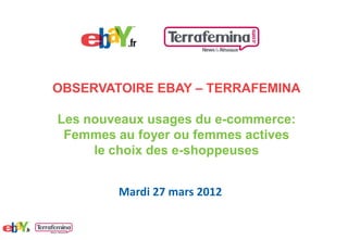 OBSERVATOIRE EBAY – TERRAFEMINA

Les nouveaux usages du e-commerce:
 Femmes au foyer ou femmes actives
     le choix des e-shoppeuses


        Mardi 27 mars 2012
 
