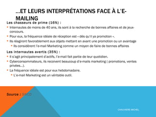… ET LEURS INTERPRÉTATIONS FACE À L’E-MAILING Les chasseurs de prime (16%) :  Internautes de moins de 40 ans, ils sont à la recherche de bonnes affaires et de jeux-concours. Pour eux, la fréquence idéale de réception est « dès qu’il ya promotion ». Ils réagiront favorablement aux objets mettant en avant une promotion ou un avantage Ils considèrent l’e-mail Marketing comme un moyen de faire de bonnes affaires Les internautes avertis (35%) :  Il s’agit principalement d’actifs, l’e-mail fait partie de leur quotidien. Cyberconsommateurs, ils recoivent beaucoup d’e-mails marketing ( promotions, ventes privées…). La fréquence idéale est pour eux hebdomadaire. L’e-mail Marketing est un véritable outil. Source :  SNCD CHAUVIERE MICHEL 