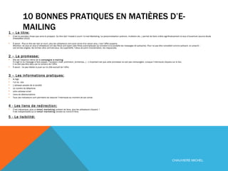 10 BONNES PRATIQUES EN MATIÈRES D’E-MAILING 1 – Le titre:   C’est la première chose que verra le prospect. Ce titre doit l’insisté à ouvrir l’e-mail Marketing. La personnalisation (prénom, invitation etc..) permet de faire croître significativement le taux d’ouverture (source étude CheetaMail 2010) À savoir : Plus le titre est clair et court, plus les utilisateurs vont avoir envie d’en savoir plus, c’est l’effet suspens.  Attention, de plus en plus d’utilisateurs ont des filtres anti spam (des filtres automatiques qui envoient à la poubelle les messages dit polluants). Pour ne pas être considéré comme polluant, on proscrit :  Les termes anglais, les termes ultra commerciaux, les superlatifs, l’abus de point d’exclamation, les majuscules. 2 – La promesse:   Elle est l’essence même de la  campagne e-mailing .  Il s’agit ici du message à faire passer, l’occasion (noël, promotion, printemps…) . L’important est que cette promesse ne soit pas mensongère. Lorsque l’internaute cliquera sur le lien,  il ne doit pas être déçu par le contenu de l’offre. À savoir : ne pas hésiter à jouer sur le côté exclusif de l’offre. 3 – Les informations pratiques:   le logo l’url du  site L’adresse postale de la société Le numéro de téléphone votre adresse email Liens de désinscriptions Tous ces indicateurs vont permettre de rassurer l’internaute au moment de son achat. 4 - Les liens de redirection:   C’est mécanique, plus un  email marketing  contient de liens, plus les utilisateurs cliquent. !  Il est indispensable qu’un  email marketing  compte au moins 6 liens 5 - La lisibilité:   CHAUVIERE MICHEL 