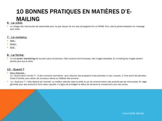 10 BONNES PRATIQUES EN MATIÈRES D’E-MAILING 6 - La cible:   Le ciblage des internautes est essentielle pour ne pas risquer de voir ses campagnes finir en SPAM. Pour cela la personnalisation du message peut aider. 7 - Le contenu:   Aéré :   Direct :   Actif :   8 - La forme:   Un bel  email marketing  est souvent plus convaincant. Des couleurs harmonieuses, des images adaptées. En e-mailing les images parlent parfois plus que le texte. 10 - Quand ?   Deux réponses :   Le « Quand dans l’année ?» : A des moments charnières : pour relancer des prospects à des périodes un peu creuses, 1 mois avant les périodes fortes d’achats, pour attirer de nouveaux clients ou fidéliser des anciens.  Le « Quel jour ? »: Cela dépend de l’activité. La meilleur période reste la veille du pic de consommation des produits par les internautes. En régle générale pour des produits à forte valeur ajoutée, il s’agira de privilégier le début de semaine et inversement pour les autres. CHAUVIERE MICHEL 