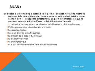 BILAN :  Le succès d’un e-mailing s’établit dès le premier contact. C’est une méthode rapide et très peu optionnelle, dans le sens ou soit le destinataire ouvre l’e-mail, soit il le supprime directement. La première impression que le prospect aura sera donc néfaste ou bénéfique pour l’e-mail. L’e-mailing est donc garanti par plusieurs variables dont on doit se préoccuper :  L’objet, puisque c’est lui que l’on voit le premier Les appels à l’action Les jours d’envois et les fréquences La création de la page et du message La disposition du mail La charte graphique Et le bon fonctionnement des liens inclus dans l’e-mail CHAUVIERE MICHEL 