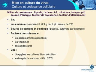 Mise en culture du virus
Culture et croissance cellulaire
Milieu de croissance : liquide, riche en AA, minéraux, tampon pH,
source d’énergie, facteur de croissance, facteur d’attachement
• Eau
• Ions minéraux osmolarité :0,9 g par L pH autour de 7,2.
• Source de carbone et d'énergie (glucose, pyruvate par exemple)
• Facteurs de croissance :
• les acides aminés essentiels
• les vitamines
• des acides gras
• Gaz :
• dioxygène les cellules étant aérobies
• le dioxyde de carbone ~5% ; 37°C
 