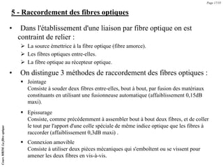 5 - Raccordement des fibres optiques
• Dans l'établissement d'une liaison par fibre optique on est
contraint de relier :
¾ La source émettrice à la fibre optique (fibre amorce).
¾ Les fibres optiques entre-elles.
¾ La fibre optique au récepteur optique.
Page 17/35
Cours
MRIM:
La
fibre
optique
• On distingue 3 méthodes de raccordement des fibres optiques :
ƒ Jointage
Consiste à souder deux fibres entre-elles, bout à bout, par fusion des matériaux
constituants en utilisant une fusionneuse automatique (affaiblissement 0,15dB
maxi).
ƒ Epissurage
Consiste, comme précédemment à assembler bout à bout deux fibres, et de coller
le tout par l'apport d'une colle spéciale de même indice optique que les fibres à
raccorder (affaiblissement 0,3dB maxi) .
ƒ Connexion amovible
Consiste à utiliser deux pièces mécaniques qui s'emboîtent ou se vissent pour
amener les deux fibres en vis-à-vis.
 