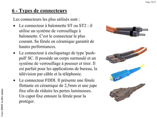 6 - Types de connecteurs
Les connecteurs les plus utilisés sont :
• Le connecteur à baïonnette ST ou ST2 : il
utilise un système de verrouillage à
baïonnette. C'est le connecteur le plus
courant. Sa férule en céramique garantit de
hautes performances.
• Le connecteur à encliquetage de type 'push-
pull' SC. Il possède un corps surmoulé et un
système de verrouillage à pousser et tirer. Il
est parfait pour les applications de bureau, la
télévision par câble et la téléphonie.
• Le connecteur FDDI. Il présente une férule
flottante en céramique de 2,5mm et une jupe
fixe afin de réduire les pertes lumineuses.
Un capot fixe entoure la férule pour la
protéger.
Page 18/35
Cours
MRIM:
La
fibre
optique
 