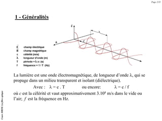 1 - Généralités
La lumière est une onde électromagnétique, de longueur d’onde λ, qui se
propage dans un milieu transparent et isolant (diélectrique).
Avec : λ = c . T ou encore: λ = c / f
où c est la célérité et vaut approximativement 3.108 m/s dans le vide ou
l’air; f est la fréquence en Hz.
Page 2/35
Cours
MRIM:
La
fibre
optique
 