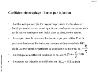 Coefficient de couplage - Pertes par injection
• La fibre optique accepte les rayonscompris dans le cône d'entrée
limité par son ouverture numérique et par conséquent les rayons, émis
par la source lumineuse, non inclus dans ce cône, seront perdus.
• Le rapport entre la puissance lumineuse reçue par la fibre Pr et la
puissance lumineuse Pe émise par la source de lumière (diode DEL,
diode Laser) s'appelle coefficient de couplage et se note ηc:
100
.
(%)
e
r
c
P
P
=
η
e
r
c
P
P
=
η
• En pratique ce coefficient est donné en %, soit:
• Les pertes par injection sont définies par : Pi
(dB) = 10.Log (ηc)
Page 22/35
Cours
MRIM:
La
fibre
optique
 