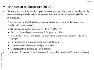 9 - Principe du réflectomètre ODTR
• Remarque : une fraction de la puissanceoptique incidente excite localement la
matière qui rayonne la même puissance dans toutes les directions. (Diffusion
de Rayleigh).
• Ainsi une partie (faible) de la puis
sance émise par la source de lumière est
rétrodiffusée vers la source.
• Cette puissance a pour expression : Prd = K.Po.e
-2.α.L
• Prd : représente la puissance reçue à l'origine de la fibre.
• K : est une constante qui dépend de l'ouverture numérique de la fibre et de l'indice
optique.
• Po : représente la puissance de la source de lumière.
• α : représente l'atténuation linéique de la fibre.
• L : représente la distance du lieu d'origine.
• (Le facteur 2 permet de tenir compte dutrajet aller-retour de l'onde lumineuse)
Cours
MRIM:
La
fibre
optique
Page 24/35
 