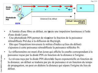 • Le réflectomètre est muni d'un écran qui affiche la courbe correspondant à la
puissance reçue par la diode PIN en fonction de la distance à l'origine.
• Le niveau reçu par la diode PIN décroîtde façon exponentielle en fonction de
la distance, un défaut se traduira par pic de puissance et en fonction du temps
de propagation, on peut en déduire la distance qui sépare l'origine du lieu de
défaut.
Cours
MRIM:
La
fibre
optique
Page 25/35
• A l'entrée d'une fibre en défaut, on in
jecte une impulsion lumineuse à l'aide
d'une diode Laser.
• Une photodiode PIN permet de récu
pérer la fraction de la puissance
rétrodiffusée Prd due à la diffusion de Rayleigh.
• Dès que l'impulsion traversera le milieu d'indice n
1 (lieu du défaut)
s'ajoutera à cette puissance rétrodiffusée la puissance réfléchie Pr.
 