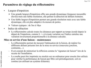 Paramètres de réglage du réflectomètre
• Largeur d'impulsion
¾ Une grande largeur d'impulsion offre une grande dynamique (longueur mesurable
élevée) mais une faible résolution, elle permet la détection de défauts lointains.
¾ Une faible largeur d'impulsion permet une grande résolution mais avec une faible
dynamique, elle est plus adaptée à la mesure de pertes.
¾ Valeurs typiques : de 5ns à 10μs
• Indice de réfraction
¾ Le réflectomètre calcule toutes les distances par rapport au temps écoulé depuis le
départ de l'impulsion, comme L = c.t/n toute variation sur l'indice entraîne une
variation inversement proportionnelle à la distance calculée.
Mise en service d'une liaison – maintenance
– Le réflectomètre permet de mesurer l'atténuation de la liaison, de repérer les
différents défauts présents lors de la mise en service (mauvaise jonction,
contrainte,...).
– Il est courant de mémoriser la réflexion comme la "signature de liaison" lors de la
recette de l'installation.
– La courbe peut être imprimée ou stockée sur un ordinateur pour ensuite être utilisée
pour vérifier la performance de liaison par fibre soit périodiquement, soit en
continu (en utilisant un système d'alarme).
Page 27/35
Cours
MRIM:
La
fibre
optique
 