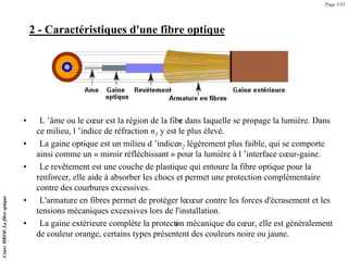 2 - Caractéristiques d'une fibre optique
• L ’âme ou le cœur est la région de la fibr
e dans laquelle se propage la lumière. Dans
ce milieu, l ’indice de réfraction n1 y est le plus élevé.
• La gaine optique est un milieu d ’indicen2 légèrement plus faible, qui se comporte
ainsi comme un « miroir réfléchissant » pour la lumière à l ’interface cœur-gaine.
• Le revêtement est une couche de plastique qui entoure la fibre optique pour la
renforcer, elle aide à absorber les chocs et permet une protection complémentaire
contre des courbures excessives.
• L'armature en fibres permet de protéger lecœur contre les forces d'écrasement et les
tensions mécaniques excessives lors de l'installation.
• La gaine extérieure complète la protecti
on mécanique du cœur, elle est généralement
de couleur orange, certains types présentent des couleurs noire ou jaune.
Page 5/35
Cours
MRIM:
La
fibre
optique
 