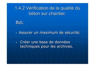 1.4.2 Vérification de la qualité du 
béton sur chantier. 
BBuutt:: 
 AAssssuurreerr uunn mmaaxxiimmuumm ddee ssééccuurriittéé.. 
 CCrrééeerr uunnee bbaassee ddee ddoonnnnééeess 
tteecchhnniiqquueess ppoouurr lleess aarrcchhiivveess.. 
 