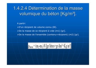1.4.2.4 Détermination de la masse 
volumique du béton [Kg/m³]. 
A partir: 
D’un récipient de volume connu (8l). 
De la masse de ce récipient à vide (m1) [gr]. 
De la masse de l’ensemble (contenu+récipient) (m2) [gr]. 
 