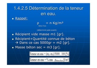 1.4.2.5 Détermination de la teneur 
en eau. 
 RRaappppeell:: 
ρρ == nn KKgg//mm³ 
BBééttoonn ffrraaiiss 
((ddéétteerrmmiinnéé jjuussttee aavvaanntt)).. 
 RRéécciippiieenntt vviiddee mmaassssee mm11 [[ggrr]].. 
 RRéécciippiieenntt++QQuuaannttiittéé ccoonnnnuuee ddee bbééttoonn 
 DDaannss ccee ccaass 55000000ggrr == mm22 [[ggrr]].. 
 MMaassssee bbééttoonn sseecc == mm3 [[ggrr]].. 
 
