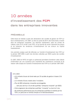 10 années
    d’investissement des FCPI
    dans les entreprises innovantes


    PRÉAMBULE

    Cette étude est réalisée à partir des déclarations des sociétés de gestion de FCPI sur
    leurs investissements, à fin 2007, au titre du quota des 60 % des fonds levés à investir
    dans les entreprises innovantes. Les réponses représentent, selon les années de
    collecte, entre 70 % et 90 % des FCPI, ce qui permet de cerner clairement les enjeux
    et de présenter les tendances d’investissement de ces acteurs du Capital
    Investissement.

    Une première analyse avait été effectuée sur l’activité d’investissement des FCPI sur
    la période 1997-2005 à partir des données collectées par OSEO auprès des sociétés
    d’investissement.

    En 2007, OSEO et l’AFIC ont signé un partenariat permettant d’améliorer cette collecte
    d’information par une couverture plus importante des investisseurs concernés et de
    réaliser cette analyse de l’activité d’investissement des FCPI sur la période 1997-2007.




       A fin 2007,
        •   4,4 milliards d’euros de fonds levés par 35 sociétés de gestion à travers 216
            FCPI.
        •   2,2 milliards d’euros investis dans l’innovation.
        •   Plus de 800 entreprises innovantes accompagnées.
            … dont plus de 8 sur 10 ont été qualifiées “entreprise innovante” par OSEO.
        •   Forte progression des entreprises qualifiées “innovante” au bout de 3 ans.
        •   De meilleures performances pour les entreprises qualifiées et investies par les
            FCPI, en particulier en termes d’emploi et d’internationalisation.



2
 