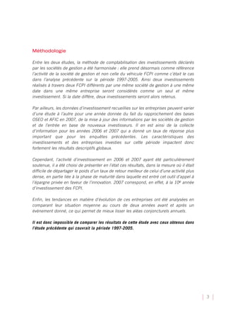 Méthodologie

Entre les deux études, la méthode de comptabilisation des investissements déclarés
par les sociétés de gestion a été harmonisée : elle prend désormais comme référence
l’activité de la société de gestion et non celle du véhicule FCPI comme c’était le cas
dans l’analyse précédente sur la période 1997-2005. Ainsi deux investissements
réalisés à travers deux FCPI différents par une même société de gestion à une même
date dans une même entreprise seront considérés comme un seul et même
investissement. Si la date diffère, deux investissements seront alors retenus.

Par ailleurs, les données d’investissement recueillies sur les entreprises peuvent varier
d’une étude à l’autre pour une année donnée du fait du rapprochement des bases
OSEO et AFIC en 2007, de la mise à jour des informations par les sociétés de gestion
et de l’entrée en base de nouveaux investisseurs. Il en est ainsi de la collecte
d’information pour les années 2006 et 2007 qui a donné un taux de réponse plus
important que pour les enquêtes précédentes. Les caractéristiques des
investissements et des entreprises investies sur cette période impactent donc
fortement les résultats descriptifs globaux.

Cependant, l’activité d’investissement en 2006 et 2007 ayant été particulièrement
soutenue, il a été choisi de présenter en l’état ces résultats, dans la mesure où il était
difficile de départager le poids d’un taux de retour meilleur de celui d’une activité plus
dense, en partie liée à la phase de maturité dans laquelle est entré cet outil d’appel à
l’épargne privée en faveur de l’innovation. 2007 correspond, en effet, à la 10e année
d’investissement des FCPI.

Enfin, les tendances en matière d’évolution de ces entreprises ont été analysées en
comparant leur situation moyenne au cours de deux années avant et après un
évènement donné, ce qui permet de mieux lisser les aléas conjoncturels annuels.

Il est donc impossible de comparer les résultats de cette étude avec ceux obtenus dans
l’étude précédente qui couvrait la période 1997-2005.




                                                                                             3
 