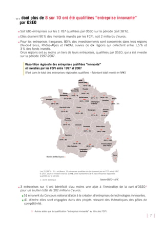 … dont plus de 8 sur 10 ont été qualifiées “entreprise innovante”
 par OSEO
 •   Soit 685 entreprises sur les 1 787 qualifiées par OSEO sur la période (soit 38 %).
 •   Elles drainent 90 % des montants investis par les FCPI, soit 2 milliards d’euros.
 •   Pour les entreprises françaises, 80 % des investissements sont concentrés dans trois régions
     (Ile-de-France, Rhône-Alpes et PACA), suivies de dix régions qui collectent entre 1,5 % et
     3 % des fonds investis.
     Onze régions ont au moins un tiers de leurs entreprises, qualifiées par OSEO, qui a été investie
     sur la période 1997-2007.

        Répartition régionale des entreprises qualifiées “innovante”
        et investies par les FCPI entre 1997 et 2007
        (Part dans le total des entreprises régionales qualifiées – Montant total investi en ME)




 •   3 entreprises sur 4 ont bénéficié d’au moins une aide à l’innovation de la part d’OSEO 3
     pour un soutien total de 302 millions d’euros.
      ❚ 51émanent du Concours national d’aide à la création d’entreprises de technologies innovantes.
      ❚ 41 d’entre elles sont engagées dans des projets relevant des thématiques des pôles de
        compétitivité.

             3- Autres aides que la qualification “entreprise innovante” au titre des FCPI.

                                                                                                        7
 