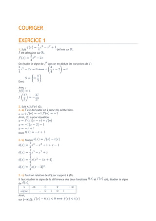 COURIGER

EXERCICE 1
1. Soit                            définie sur   .
  est dérivable sur     .



On étudie le signe de       puis on en déduit les variations de   :




Donc

Avec :




2. Soit A(2; ) (C).
2. a) est dérivable en 2 donc (D) existe bien.

Ainsi, (D) a pour équation :




Donc

2. b) Posons




2. c) Position relative de (C) par rapport à (D).
Il faut étudier le signe de la différence des deux fonctions          et   soit, étudier le signe
de       .



Ainsi,
sur ]    ;0[:
 